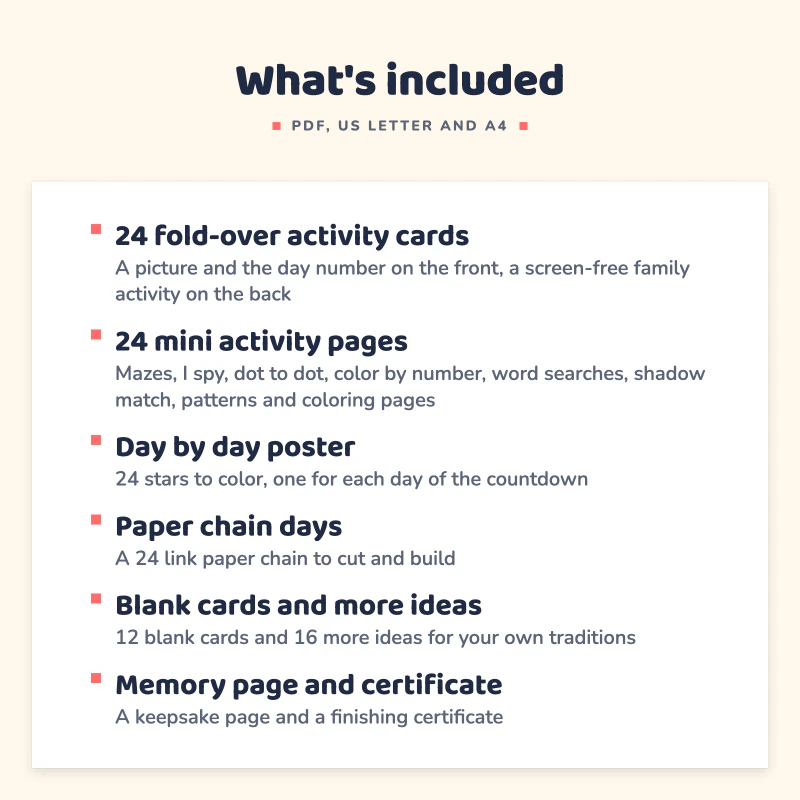 List of what is included in Advent Calendar for Kids: 24 fold-over activity cards, 24 mini activity pages, Day by day poster, Paper chain days, Blank cards and more ideas, Memory page and certificate.